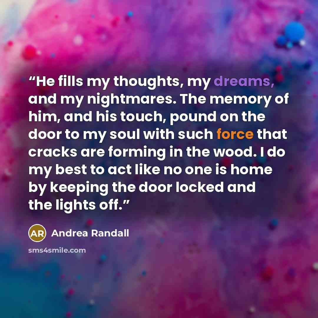 “He fills my thoughts, my dreams, and my nightmares. The memory of him, and his touch, pound on the door to my soul with such force that cracks are forming in the wood. I do my best to act like no one is home by keeping the door locked and the lights off.” quote by Andrea Randall
