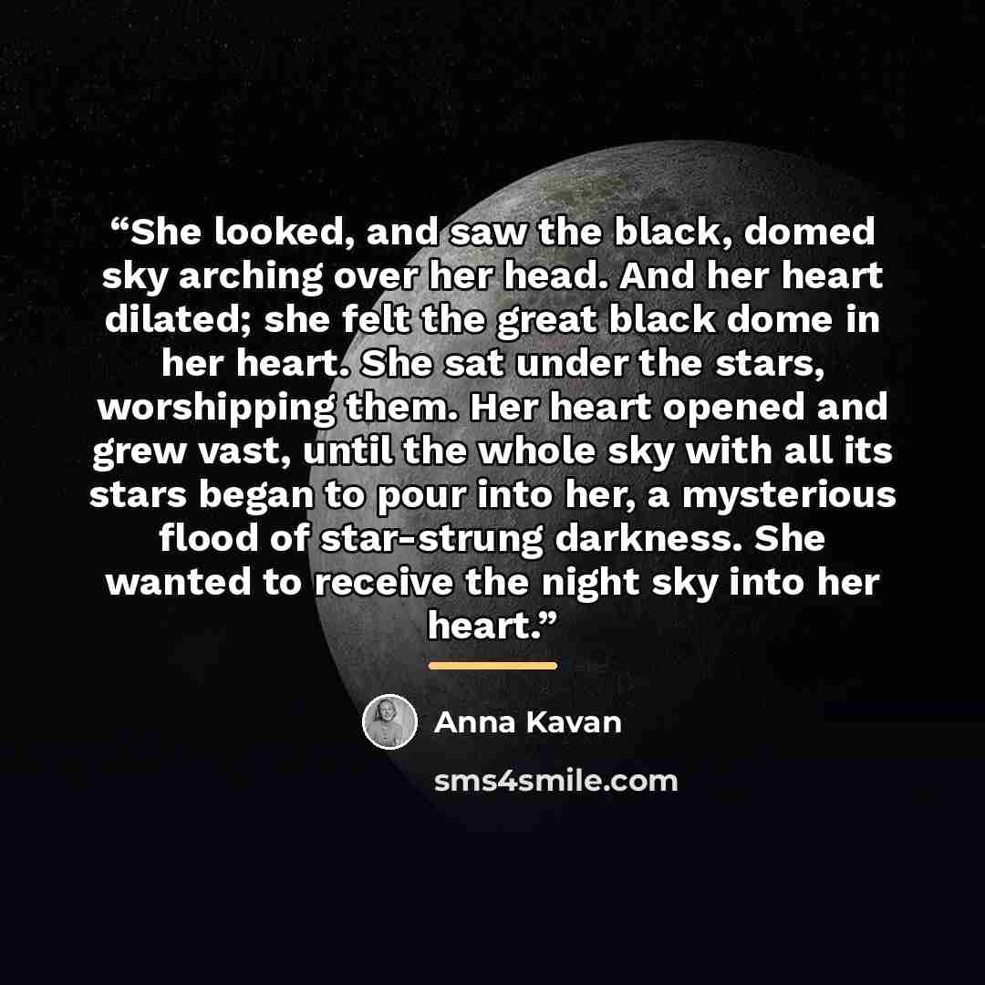 “She looked, and saw the black, domed sky arching over her head. And her heart dilated; she felt the great black dome in her heart. She sat under the stars, worshipping them. Her heart opened and grew vast, until the whole sky with all its stars began to pour into her, a mysterious flood of…” quote by Anna Kavan