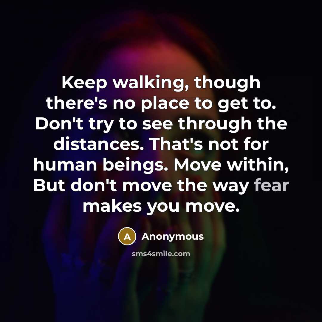 “Keep walking, though there's no place to get to. Don't try to see through the distances. That's not for human beings. Move within, But don't move the way fear makes you move.” quote by Anonymous