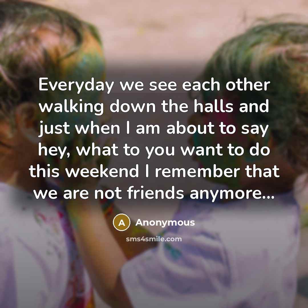 “Everyday we see each other walking down the halls and just when I am about to say hey, what to you want to do this weekend I remember that we are not friends anymore...” quote by Anonymous