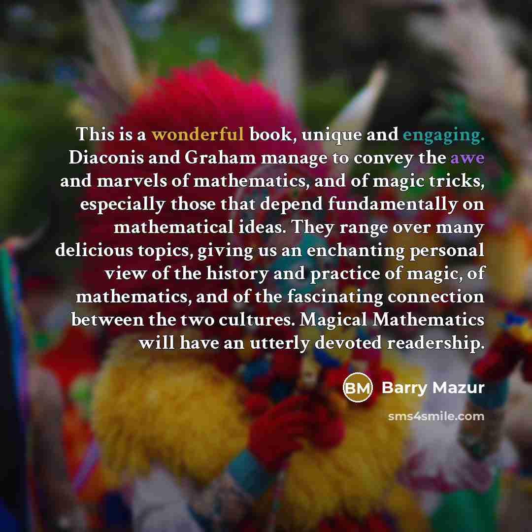 “This is a wonderful book, unique and engaging. Diaconis and Graham manage to convey the awe and marvels of mathematics, and of magic tricks, especially those that depend fundamentally on mathematical ideas. They range over many delicious topics, giving us an enchanting personal view of the history…” quote by Barry Mazur