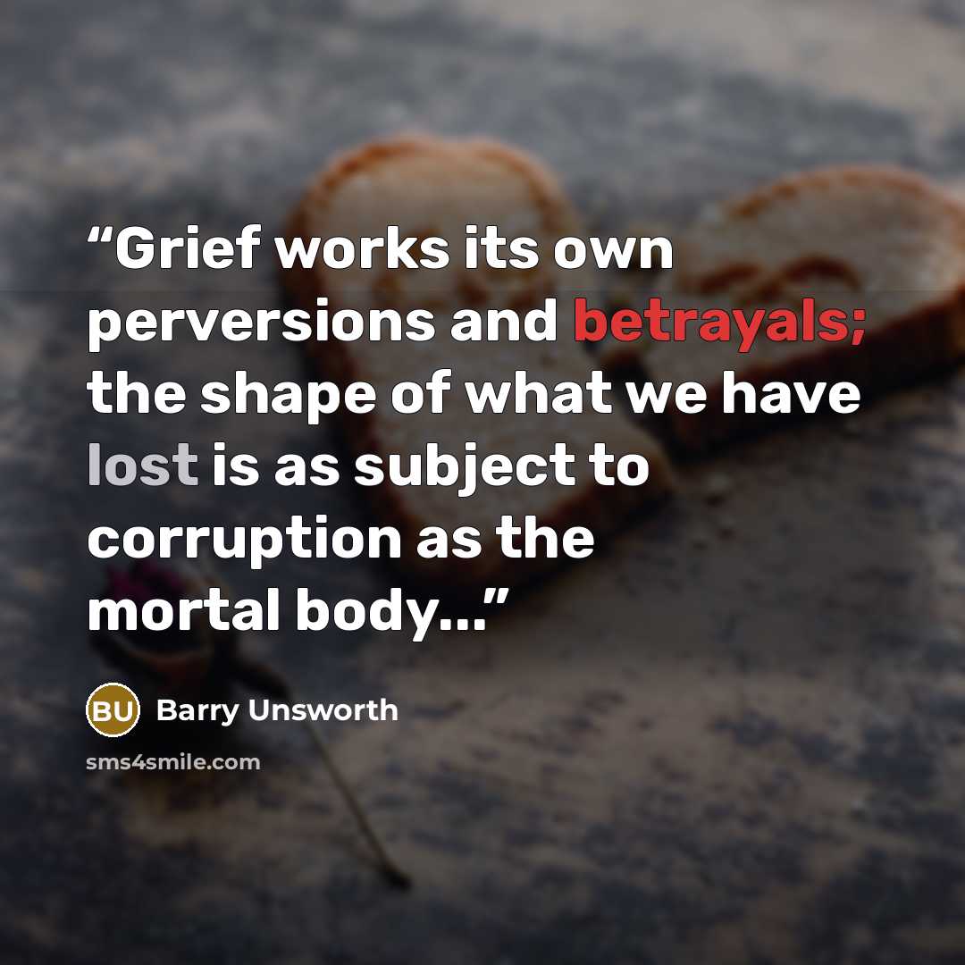 “Grief works its own perversions and betrayals; the shape of what we have lost is as subject to corruption as the mortal body...” quote by Barry Unsworth