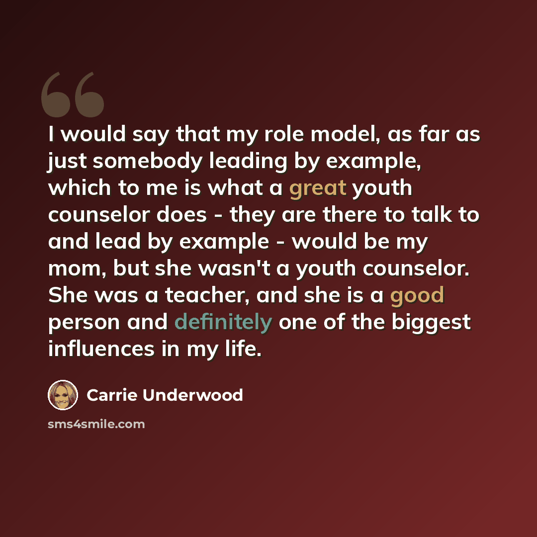 “I would say that my role model, as far as just somebody leading by example, which to me is what a great youth counselor does - they are there to talk to and lead by example - would be my mom, but she wasn't a youth counselor. She was a teacher, and she is a good person and definitely one of the…” quote by Carrie Underwood