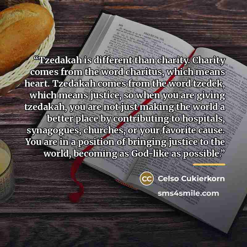 “Tzedakah is different than charity. Charity comes from the word charitus, which means heart. Tzedakah comes from the word tzedek, which means justice, so when you are giving tzedakah, you are not just making the world a better place by contributing to hospitals, synagogues, churches, or your…” quote by Celso Cukierkorn