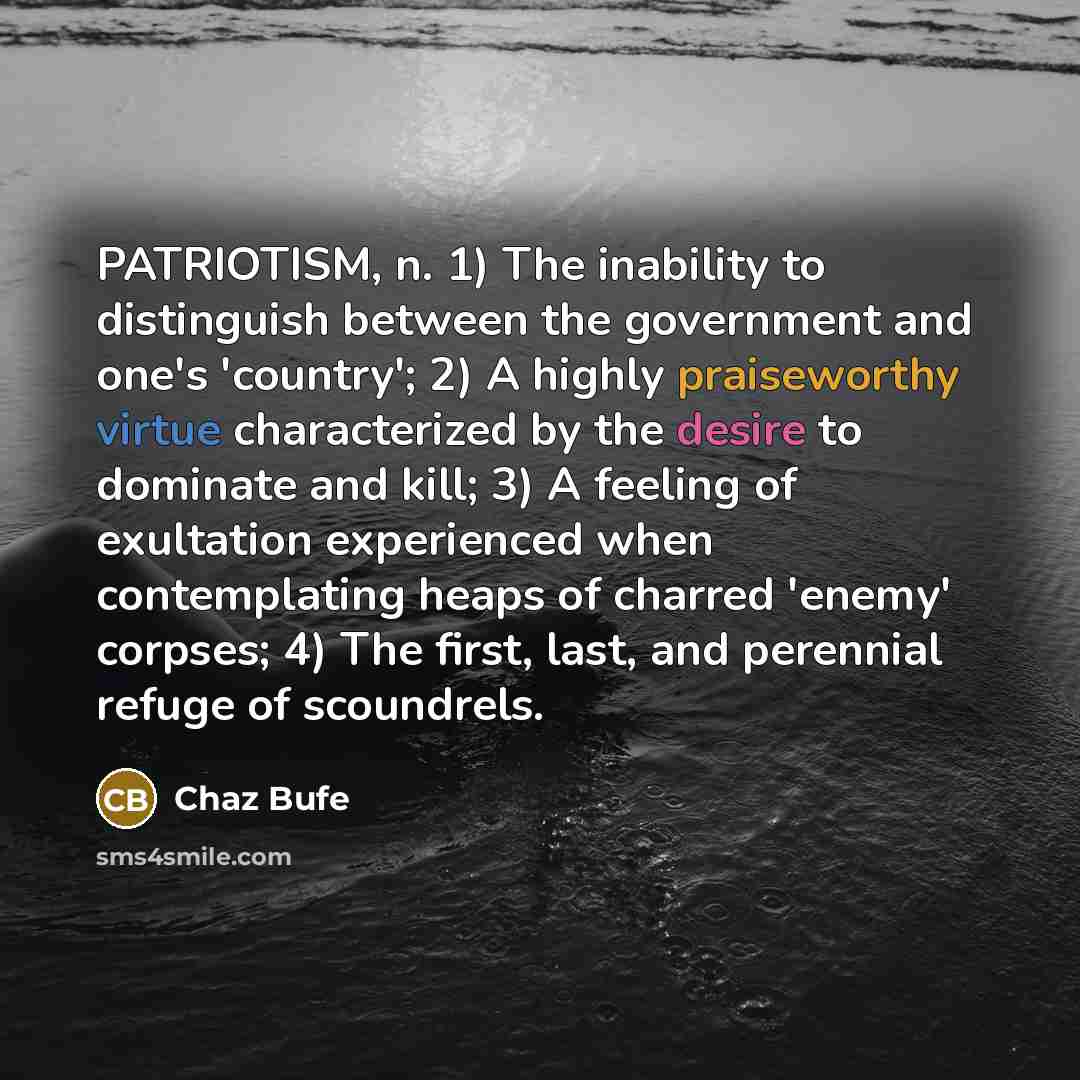 “PATRIOTISM, n. 1) The inability to distinguish between the government and one's 'country'; 2) A highly praiseworthy virtue characterized by the desire to dominate and kill; 3) A feeling of exultation experienced when contemplating heaps of charred 'enemy' corpses; 4) The first, last, and perennial…” quote by Chaz Bufe