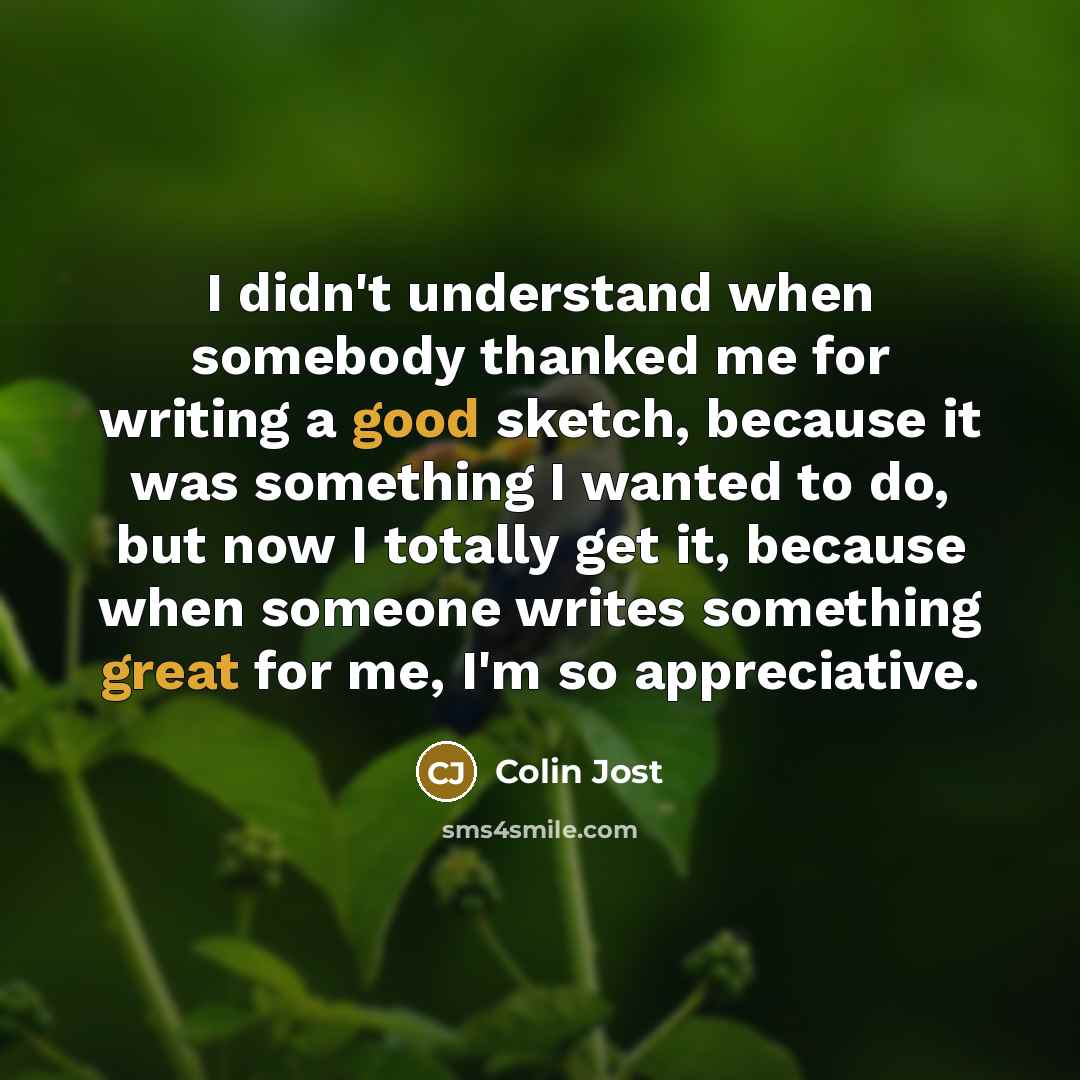 “I didn't understand when somebody thanked me for writing a good sketch, because it was something I wanted to do, but now I totally get it, because when someone writes something great for me, I'm so appreciative.” quote by Colin Jost