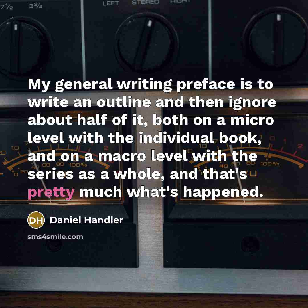 “My general writing preface is to write an outline and then ignore about half of it, both on a micro level with the individual book, and on a macro level with the series as a whole, and that's pretty much what's happened.” quote by Daniel Handler