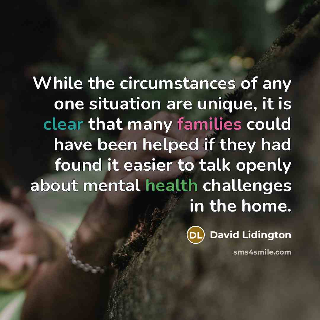 “While the circumstances of any one situation are unique, it is clear that many families could have been helped if they had found it easier to talk openly about mental health challenges in the home.” quote by David Lidington
