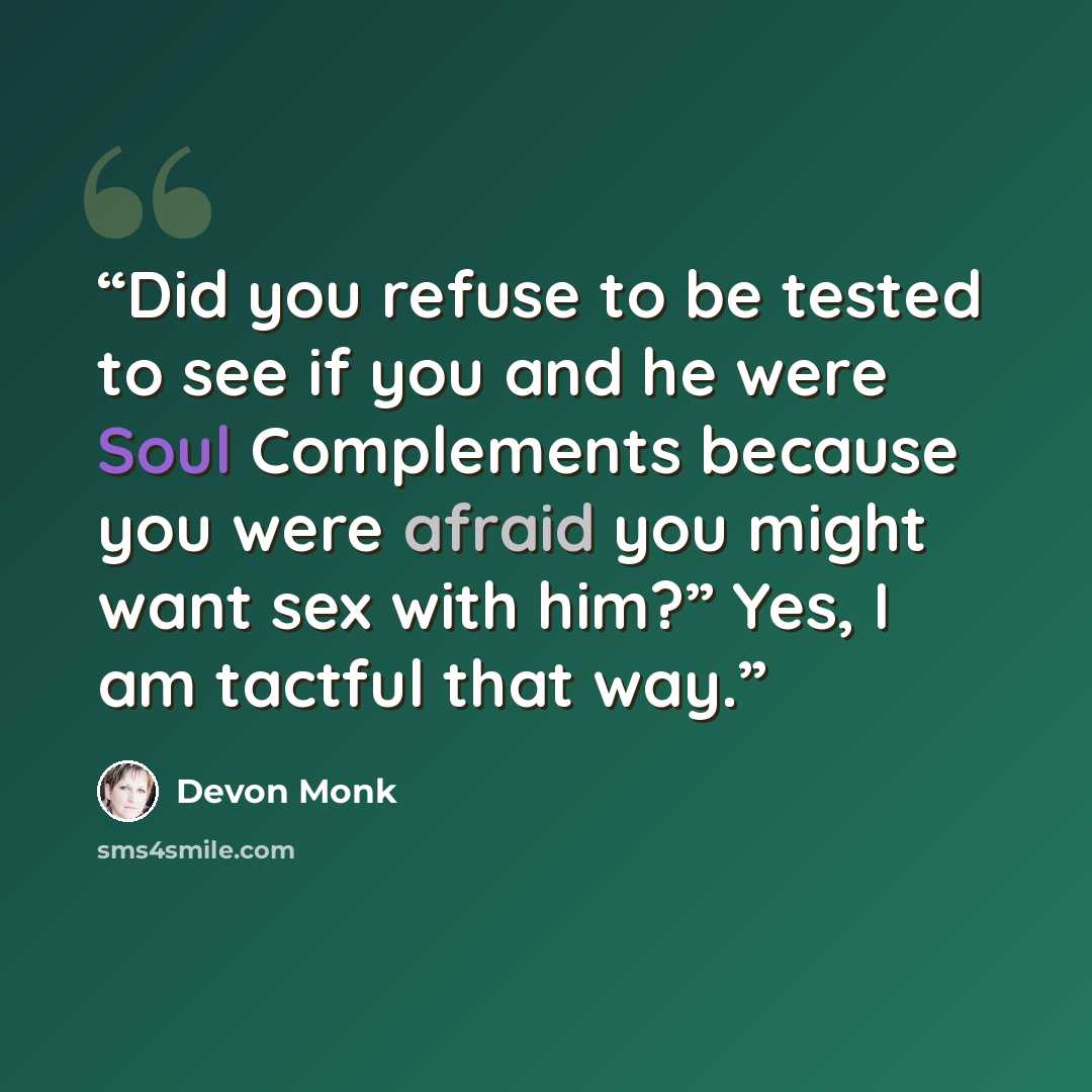 “Did you refuse to be tested to see if you and he were Soul Complements because you were afraid you might want sex with him?” Yes, I am tactful that way.” quote by Devon Monk
