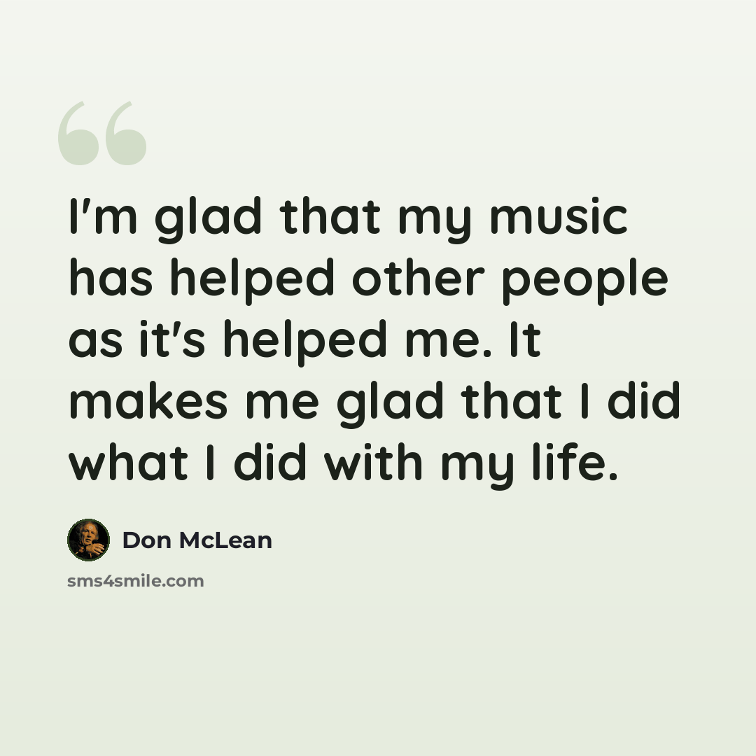 “I'm glad that my music has helped other people as it's helped me. It makes me glad that I did what I did with my life.” quote by Don McLean