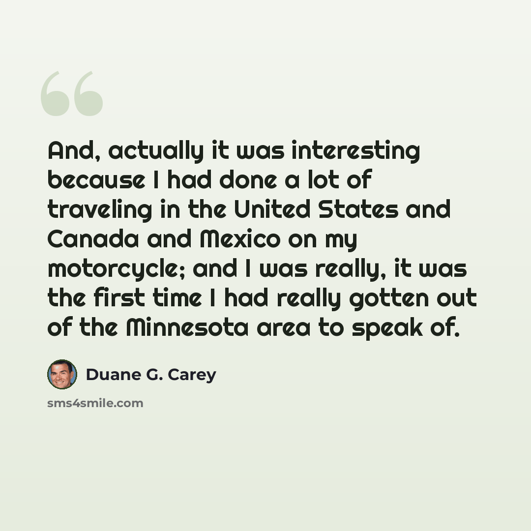 “And, actually it was interesting because I had done a lot of traveling in the United States and Canada and Mexico on my motorcycle; and I was really, it was the first time I had really gotten out of the Minnesota area to speak of.” quote by Duane G. Carey