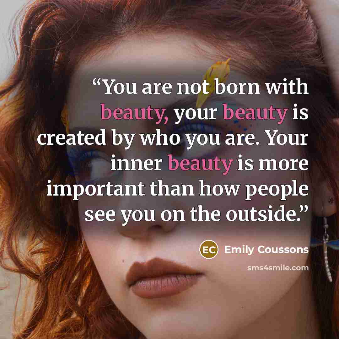 “You are not born with beauty, your beauty is created by who you are. Your inner beauty is more important than how people see you on the outside.” quote by Emily Coussons