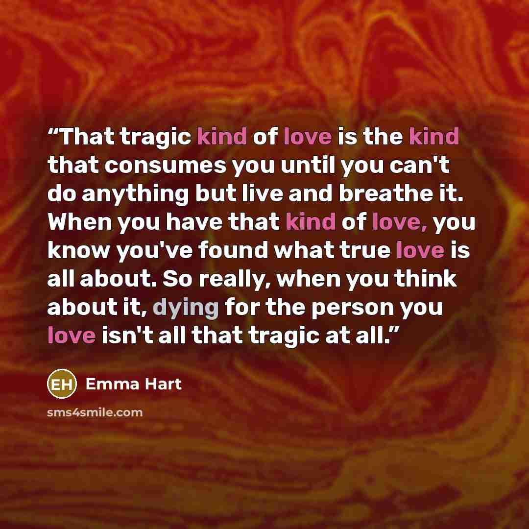“That tragic kind of love is the kind that consumes you until you can't do anything but live and breathe it. When you have that kind of love, you know you've found what true love is all about. So really, when you think about it, dying for the person you love isn't all that tragic at all.” quote by Emma Hart