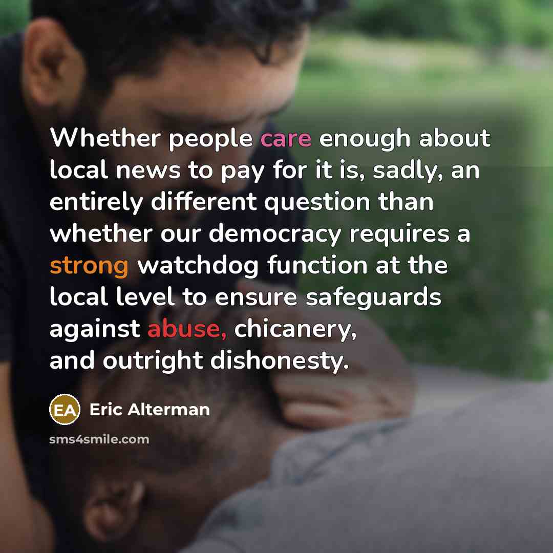 “Whether people care enough about local news to pay for it is, sadly, an entirely different question than whether our democracy requires a strong watchdog function at the local level to ensure safeguards against abuse, chicanery, and outright dishonesty.” quote by Eric Alterman