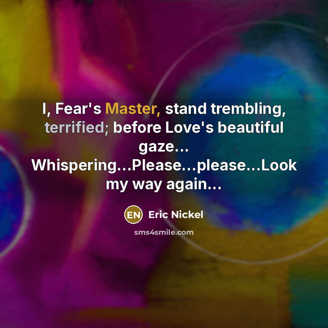 “I, Fear's Master, stand trembling, terrified; before Love's beautiful gaze... Whispering...Please…please...Look my way again...” quote by Eric Nickel