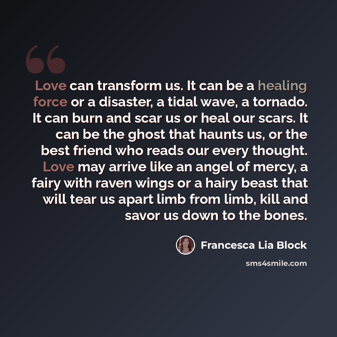“Love can transform us. It can be a healing force or a disaster, a tidal wave, a tornado. It can burn and scar us or heal our scars. It can be the ghost that haunts us, or the best friend who reads our every thought. Love may arrive like an angel of mercy, a fairy with raven wings or a hairy beast…” quote by Francesca Lia Block