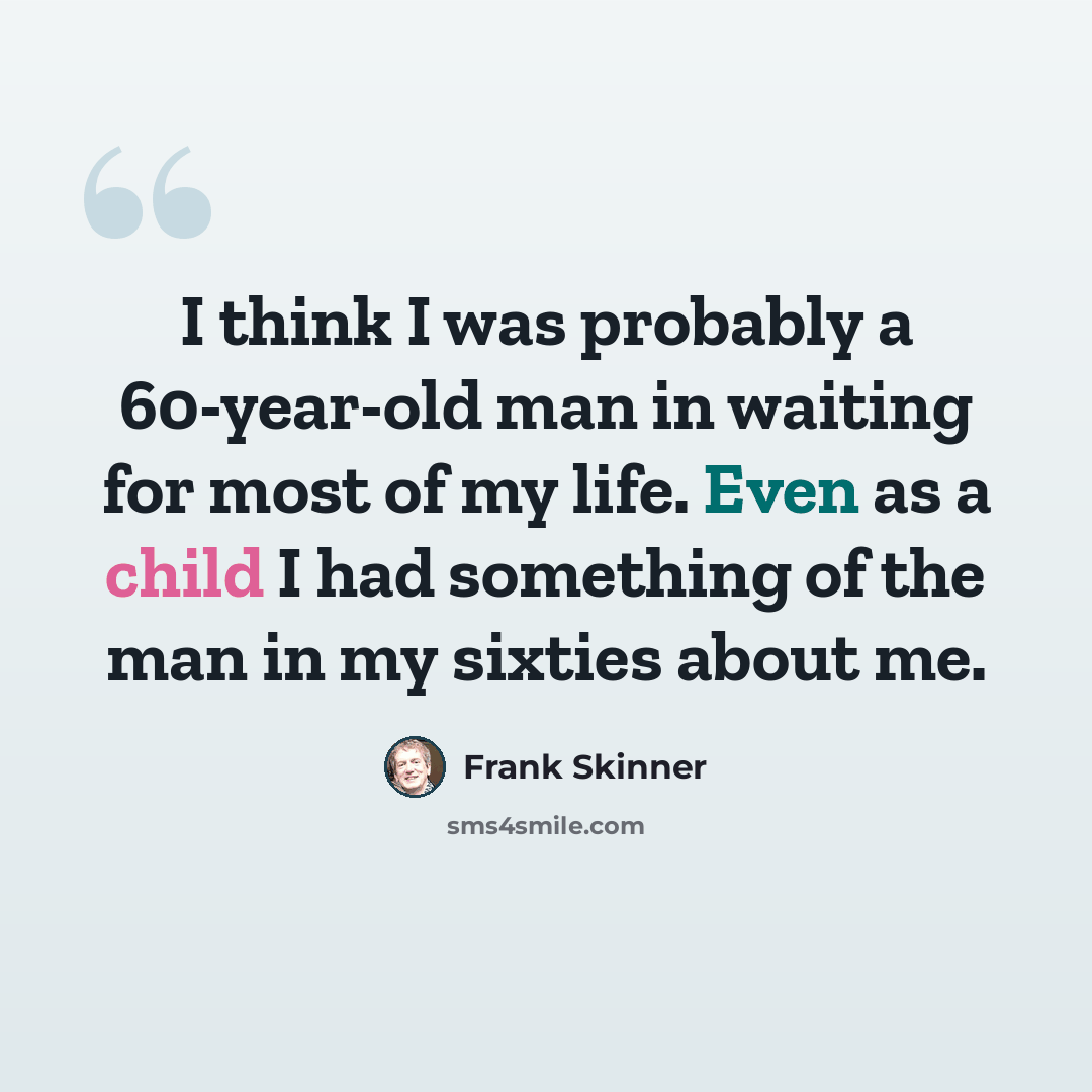 “I think I was probably a 60-year-old man in waiting for most of my life. Even as a child I had something of the man in my sixties about me.” quote by Frank Skinner
