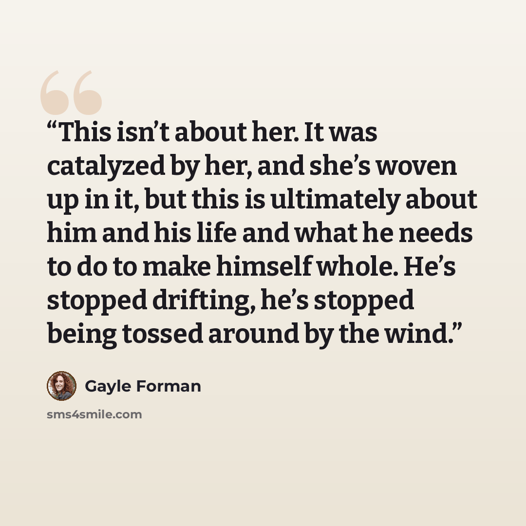 “This isn’t about her. It was catalyzed by her, and she’s woven up in it, but this is ultimately about him and his life and what he needs to do to make himself whole. He’s stopped drifting, he’s stopped being tossed around by the wind.” quote by Gayle Forman
