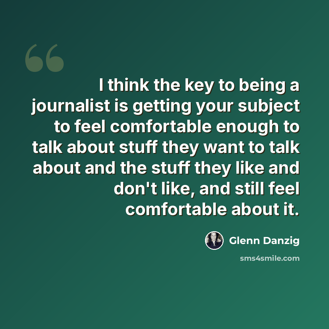 “I think the key to being a journalist is getting your subject to feel comfortable enough to talk about stuff they want to talk about and the stuff they like and don't like, and still feel comfortable about it.” quote by Glenn Danzig