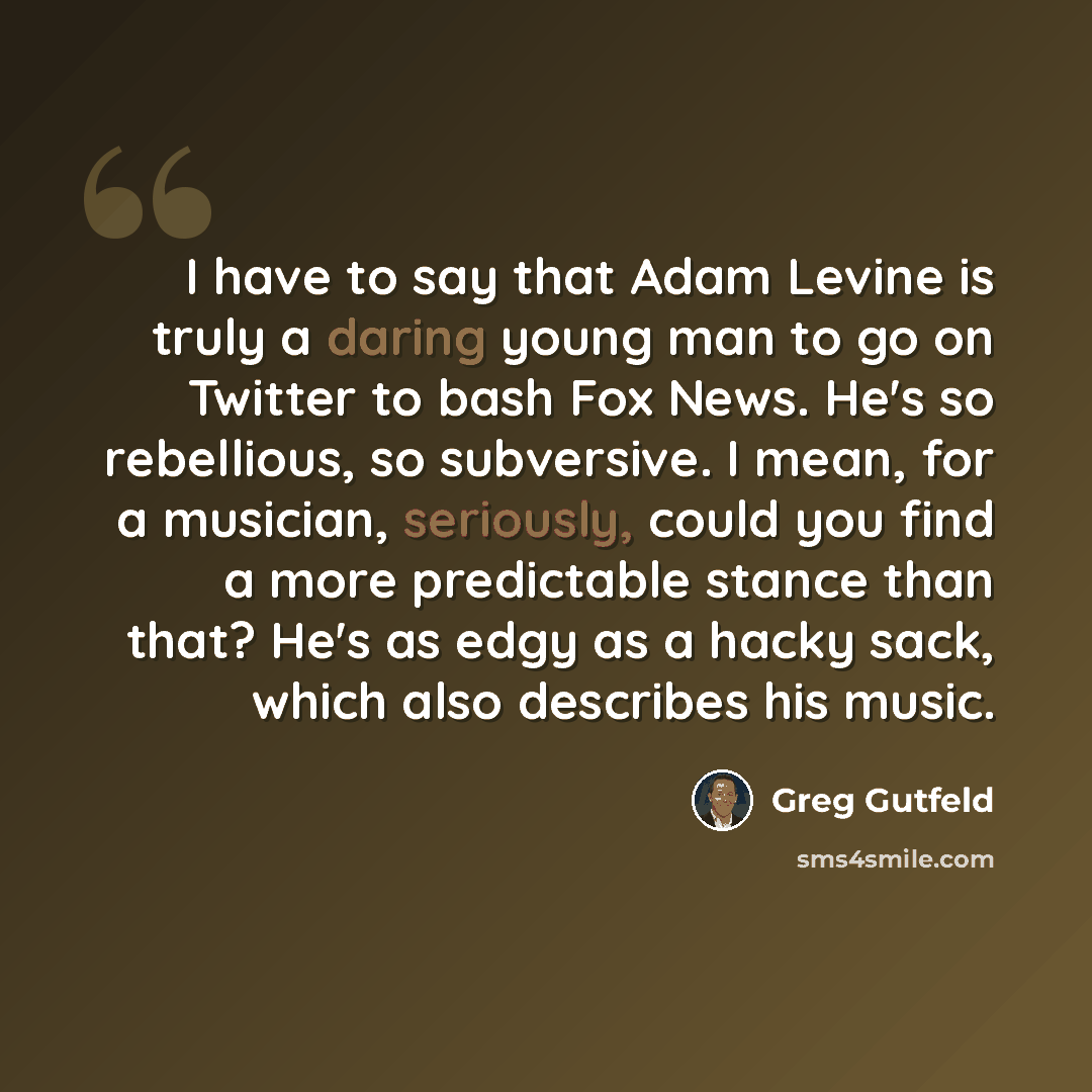 “I have to say that Adam Levine is truly a daring young man to go on Twitter to bash Fox News. He's so rebellious, so subversive. I mean, for a musician, seriously, could you find a more predictable stance than that? He's as edgy as a hacky sack, which also describes his music.” quote by Greg Gutfeld