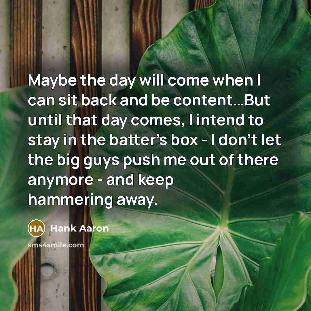 “Maybe the day will come when I can sit back and be content…But until that day comes, I intend to stay in the batter's box - I don't let the big guys push me out of there anymore - and keep hammering away.” quote by Hank Aaron