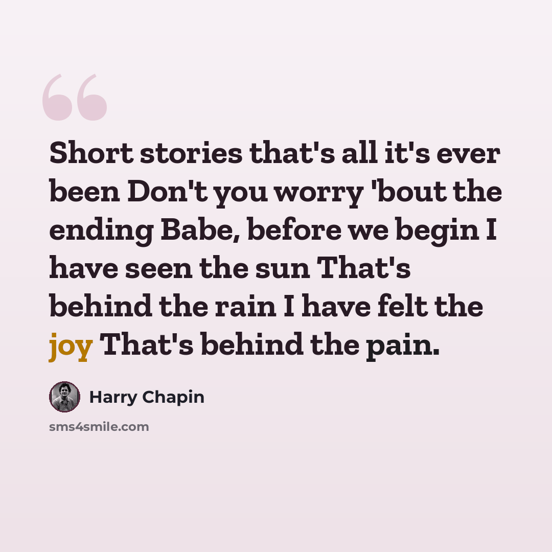 “Short stories that's all it's ever been Don't you worry 'bout the ending Babe, before we begin I have seen the sun That's behind the rain I have felt the joy That's behind the pain.” quote by Harry Chapin