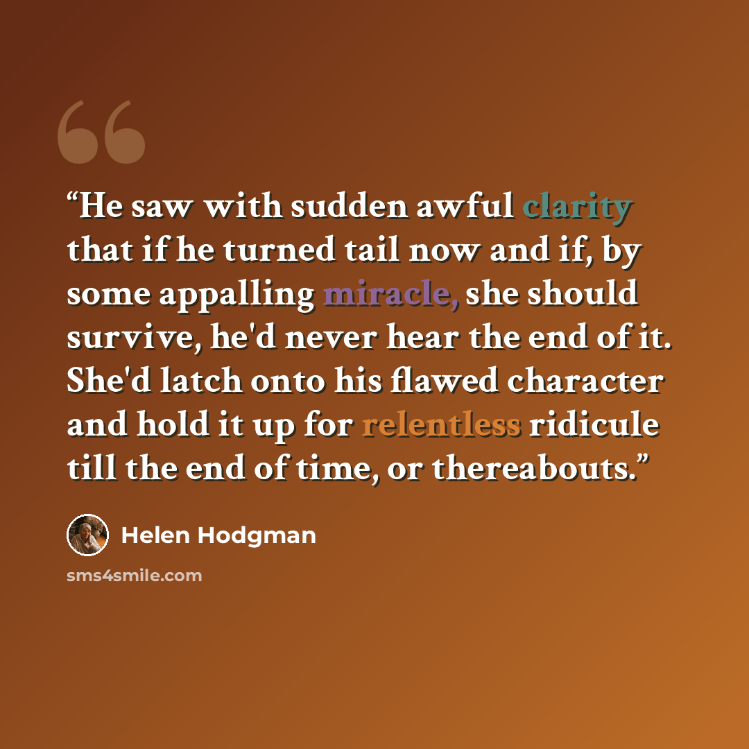 “He saw with sudden awful clarity that if he turned tail now and if, by some appalling miracle, she should survive, he'd never hear the end of it. She'd latch onto his flawed character and hold it up for relentless ridicule till the end of time, or thereabouts.” quote by Helen Hodgman