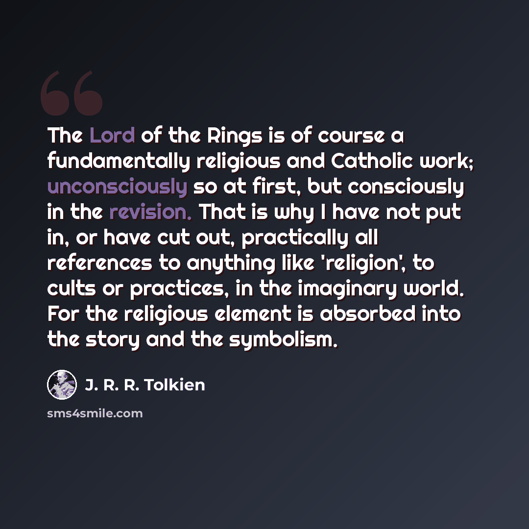 “The Lord of the Rings is of course a fundamentally religious and Catholic work; unconsciously so at first, but consciously in the revision. That is why I have not put in, or have cut out, practically all references to anything like 'religion', to cults or practices, in the imaginary world. For the…” quote by J. R. R. Tolkien
