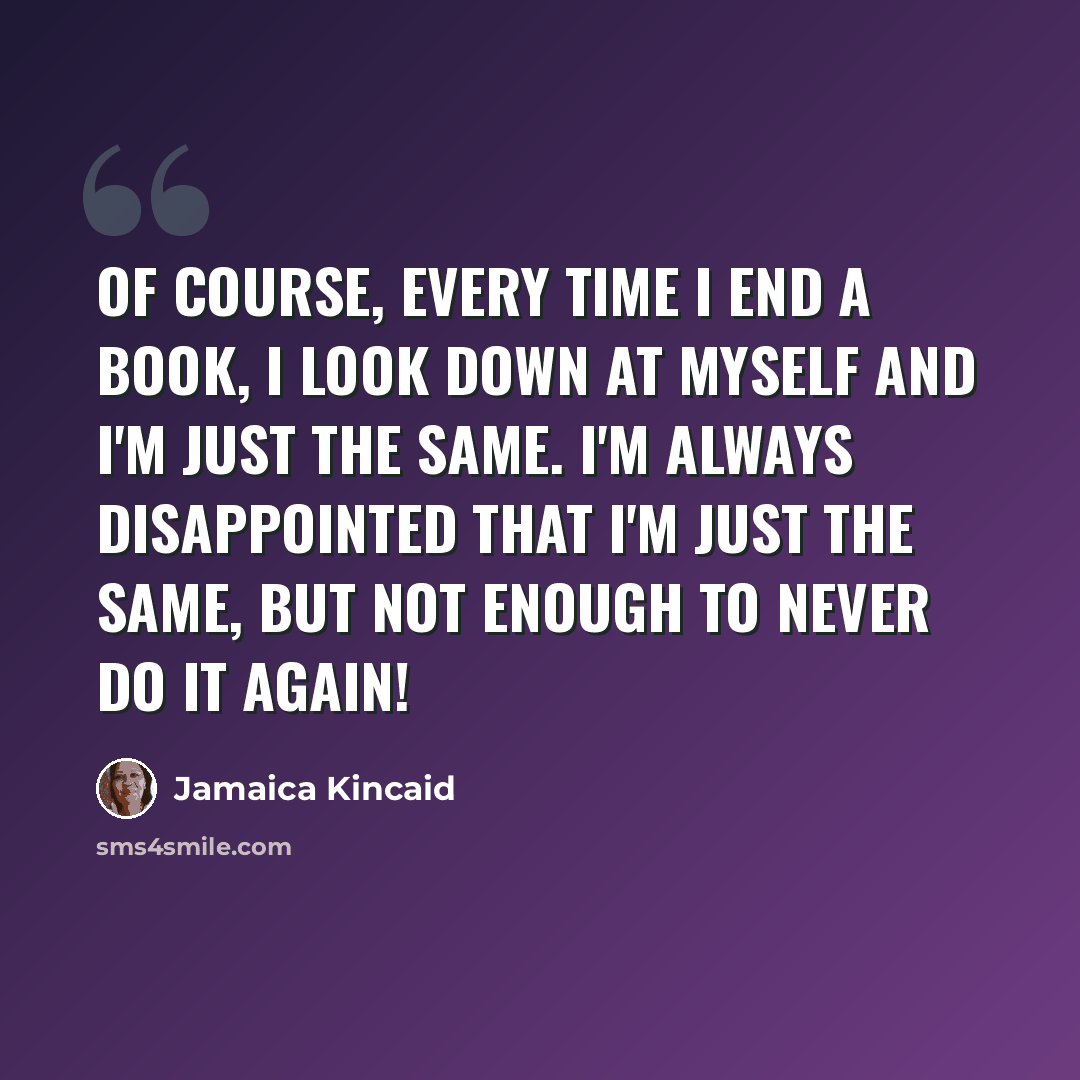 “Of course, every time I end a book, I look down at myself and I'm just the same. I'm always disappointed that I'm just the same, but not enough to never do it again!” quote by Jamaica Kincaid