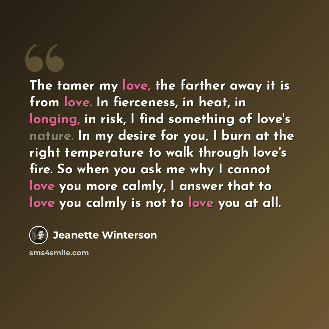 “The tamer my love, the farther away it is from love. In fierceness, in heat, in longing, in risk, I find something of love's nature. In my desire for you, I burn at the right temperature to walk through love's fire. So when you ask me why I cannot love you more calmly, I answer that to love you…” quote by Jeanette Winterson
