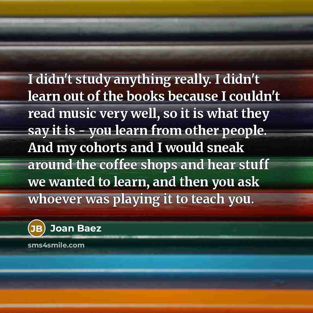 “I didn't study anything really. I didn't learn out of the books because I couldn't read music very well, so it is what they say it is - you learn from other people. And my cohorts and I would sneak around the coffee shops and hear stuff we wanted to learn, and then you ask whoever was playing it…” quote by Joan Baez