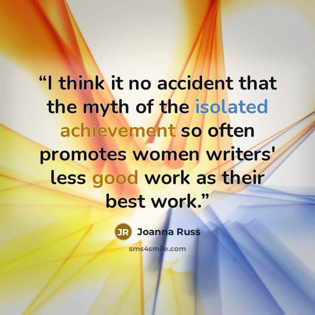 “I think it no accident that the myth of the isolated achievement so often promotes women writers' less good work as their best work.” quote by Joanna Russ