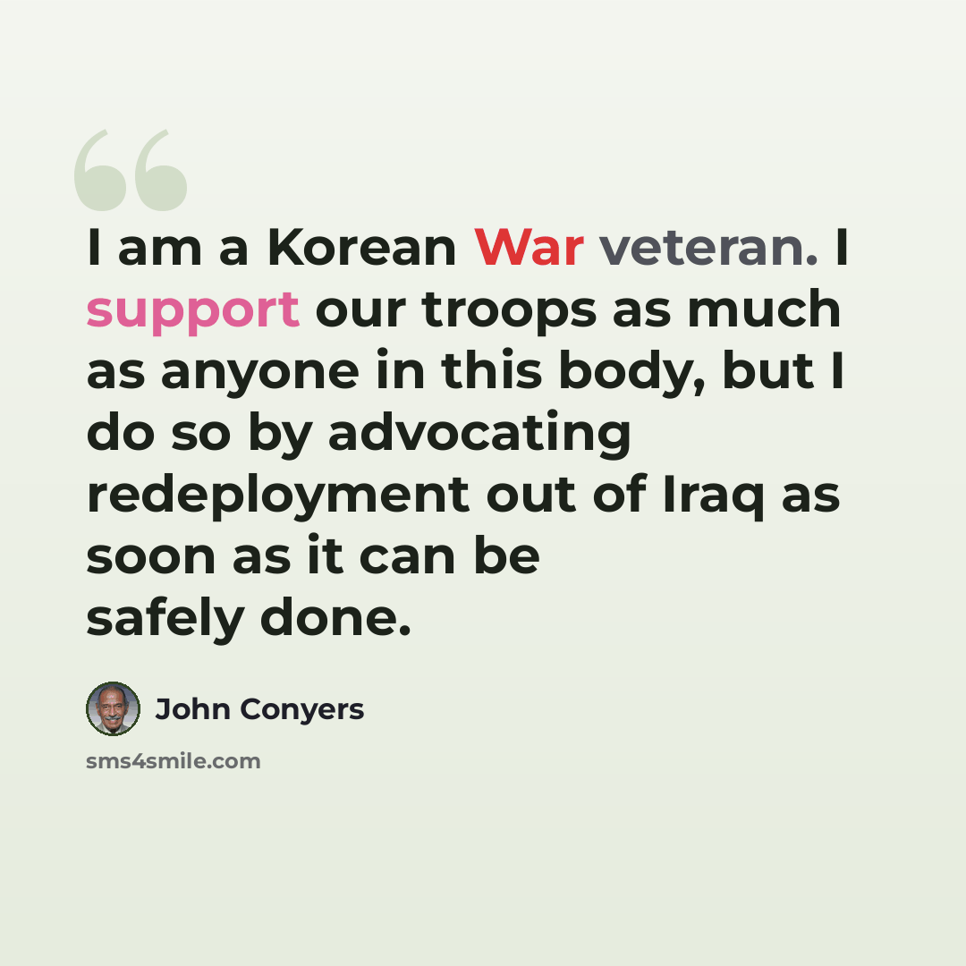 “I am a Korean War veteran. I support our troops as much as anyone in this body, but I do so by advocating redeployment out of Iraq as soon as it can be safely done.” quote by John Conyers