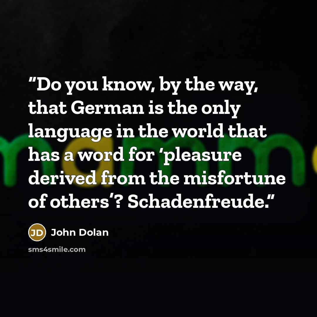 “Do you know, by the way, that German is the only language in the world that has a word for ‘pleasure derived from the misfortune of others’? Schadenfreude.” quote by John Dolan
