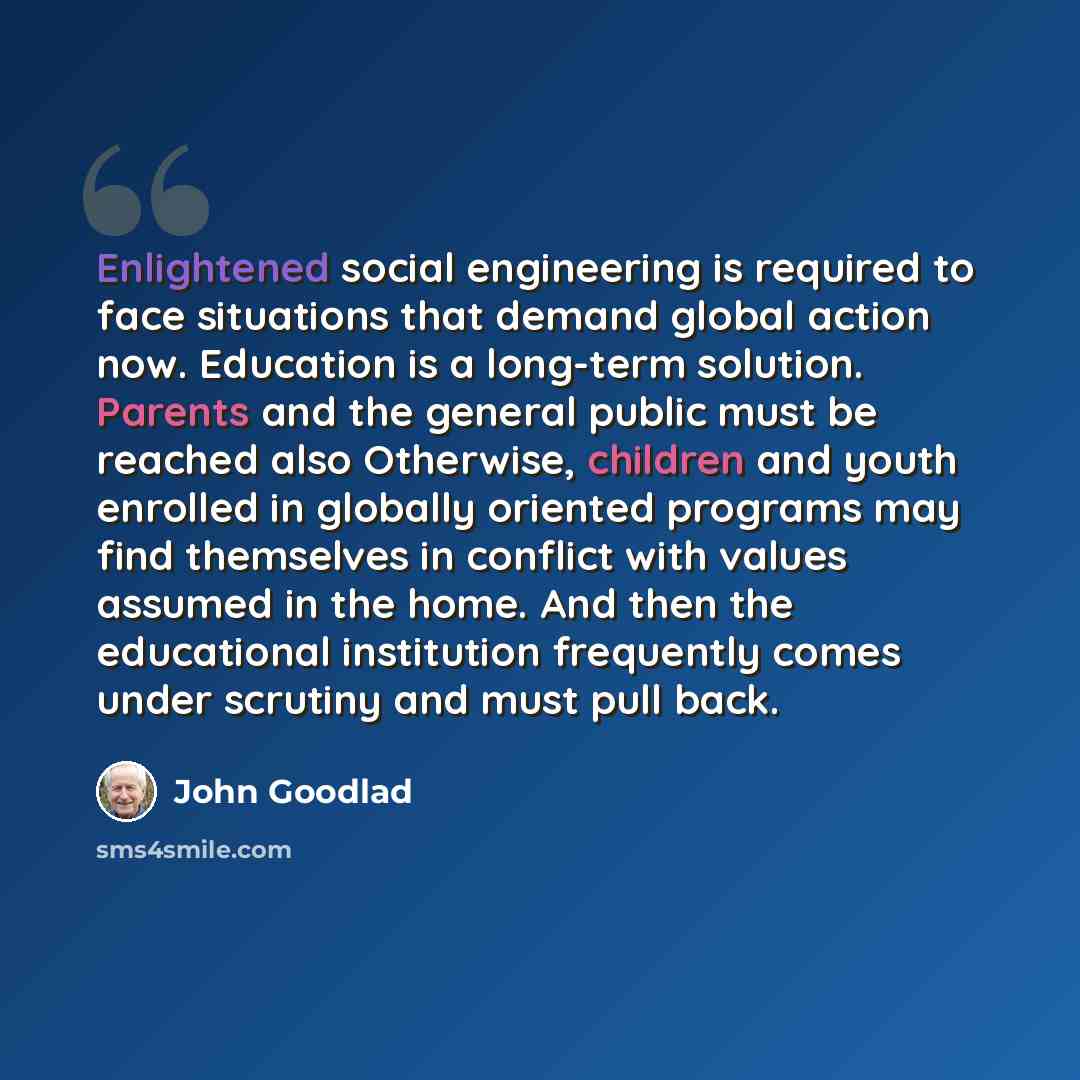 “Enlightened social engineering is required to face situations that demand global action now. Education is a long-term solution. Parents and the general public must be reached also Otherwise, children and youth enrolled in globally oriented programs may find themselves in conflict with values…” quote by John Goodlad
