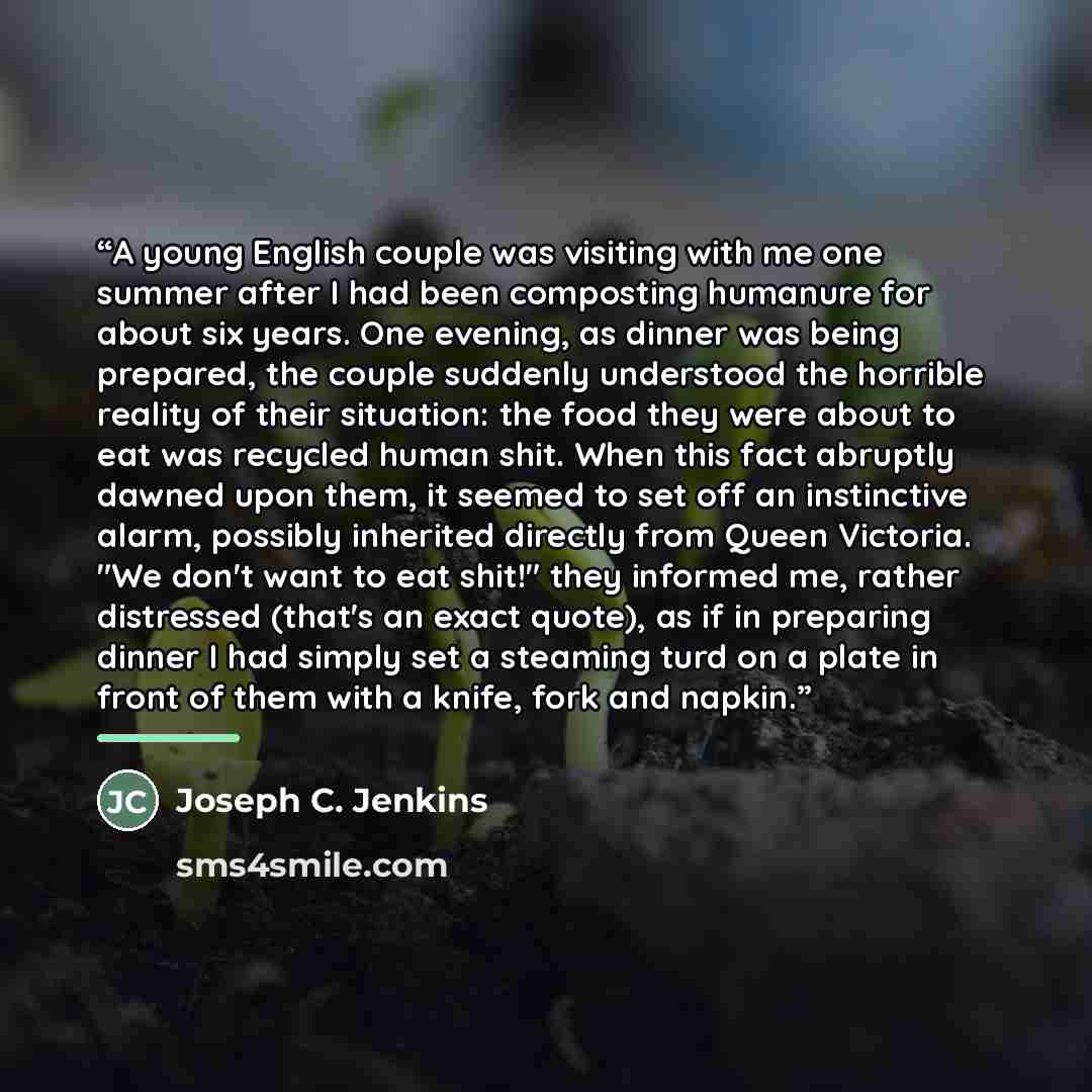 “A young English couple was visiting with me one summer after I had been composting humanure for about six years. One evening, as dinner was being prepared, the couple suddenly understood the horrible reality of their situation: the food they were about to eat was recycled human shit. When this…” quote by Joseph C. Jenkins