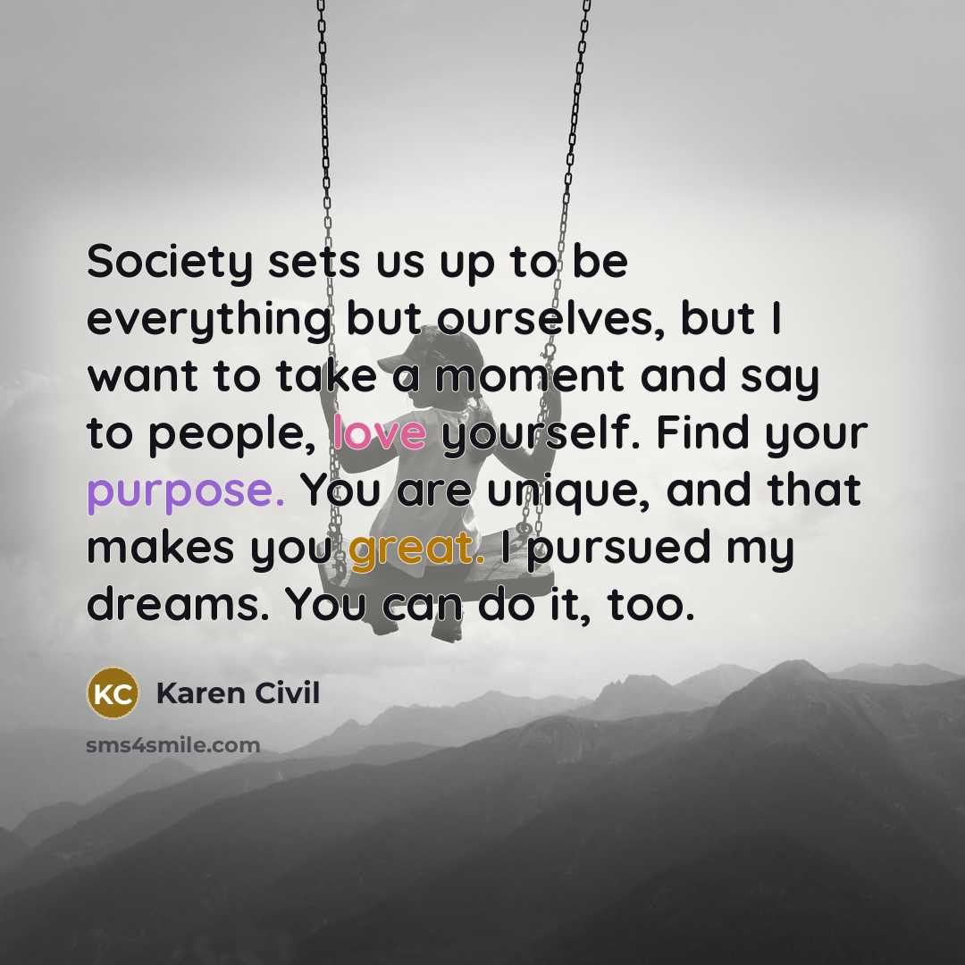 “Society sets us up to be everything but ourselves, but I want to take a moment and say to people, love yourself. Find your purpose. You are unique, and that makes you great. I pursued my dreams. You can do it, too.” quote by Karen Civil