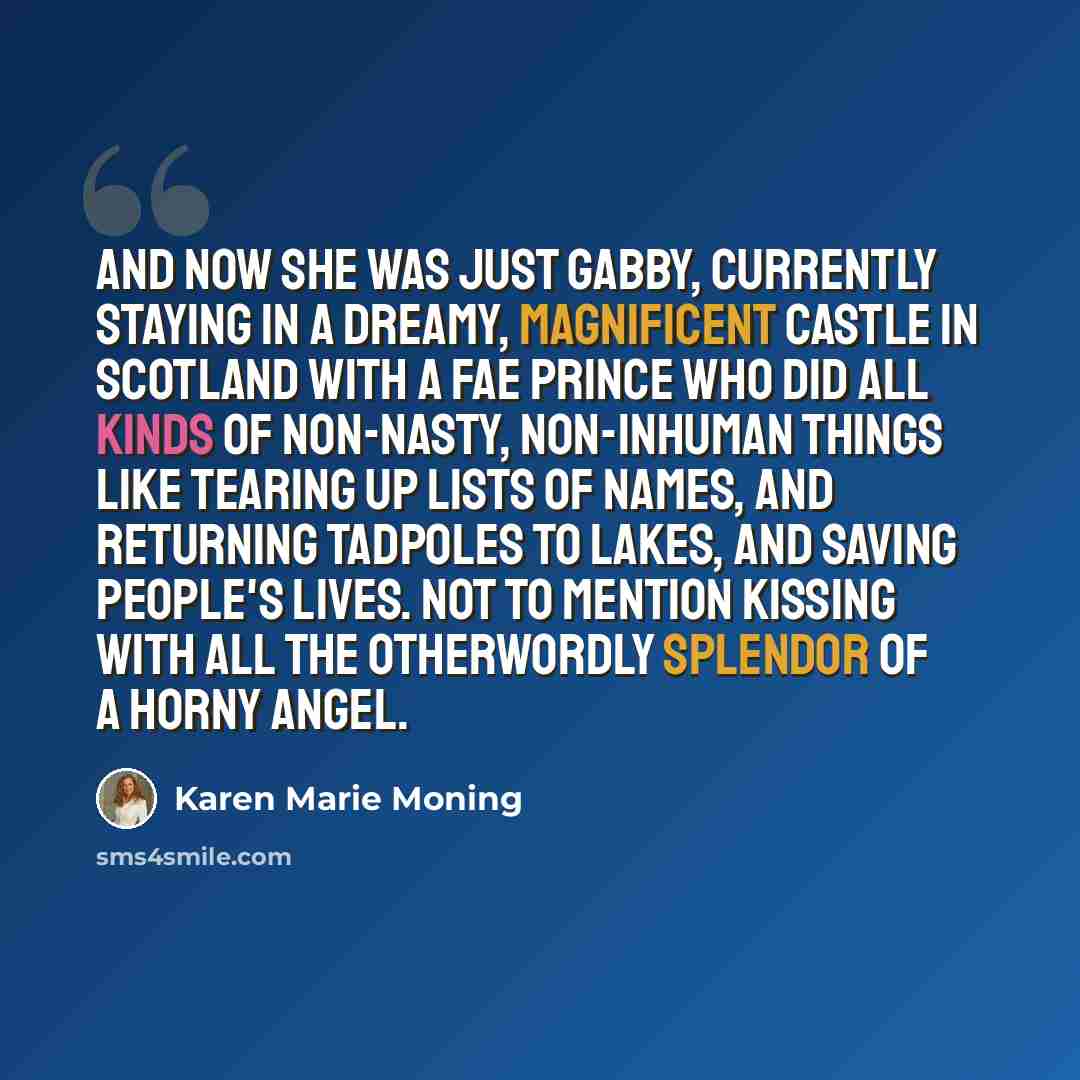 “And now she was just Gabby, currently staying in a dreamy, magnificent castle in Scotland with a Fae prince who did all kinds of non-nasty, non-inhuman things like tearing up lists of names, and returning tadpoles to lakes, and saving people's lives. Not to mention kissing with all the otherwordly…” quote by Karen Marie Moning