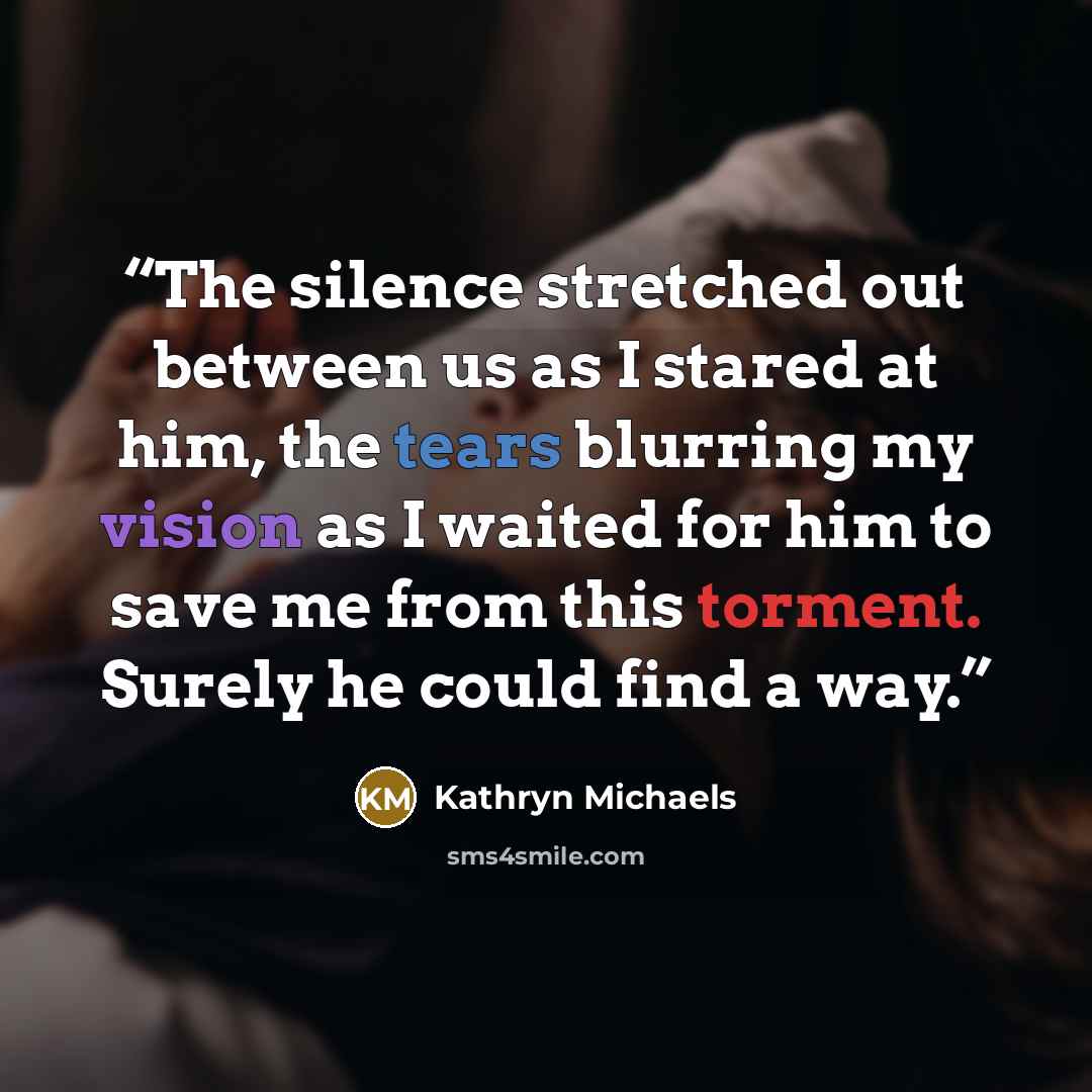 “The silence stretched out between us as I stared at him, the tears blurring my vision as I waited for him to save me from this torment. Surely he could find a way.” quote by Kathryn Michaels