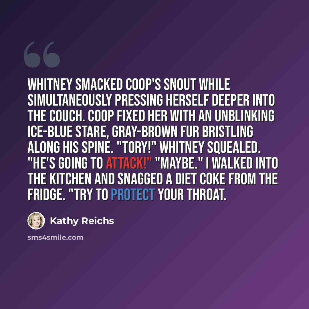 “Whitney smacked Coop's snout while simultaneously pressing herself deeper into the couch. Coop fixed her with an unblinking ice-blue stare, gray-brown fur bristling along his spine. "Tory!" Whitney squealed. "He's going to attack!" "Maybe." I walked into the kitchen and snagged a Diet Coke from…” quote by Kathy Reichs
