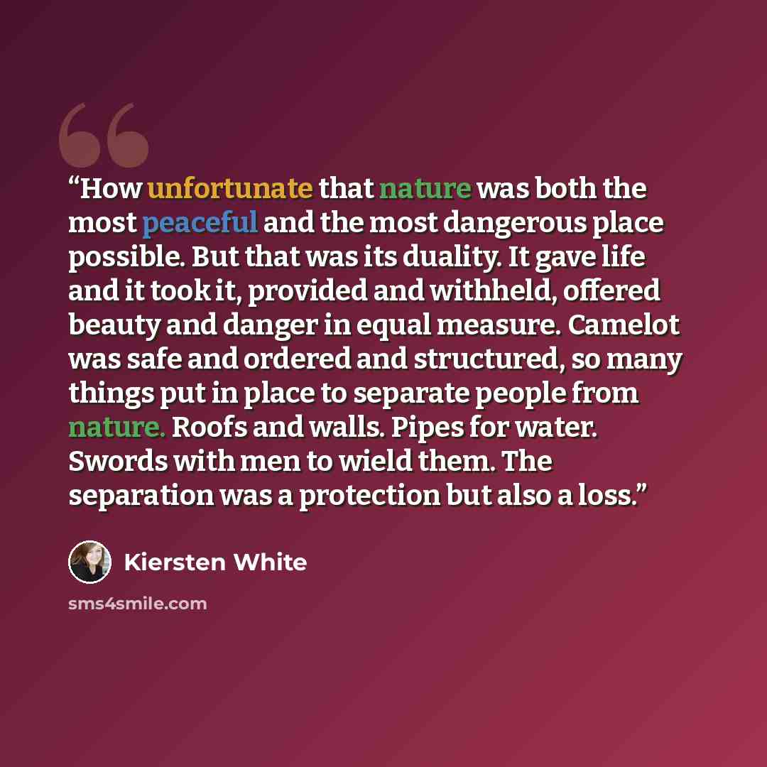 “How unfortunate that nature was both the most peaceful and the most dangerous place possible. But that was its duality. It gave life and it took it, provided and withheld, offered beauty and danger in equal measure. Camelot was safe and ordered and structured, so many things put in place to…” quote by Kiersten White