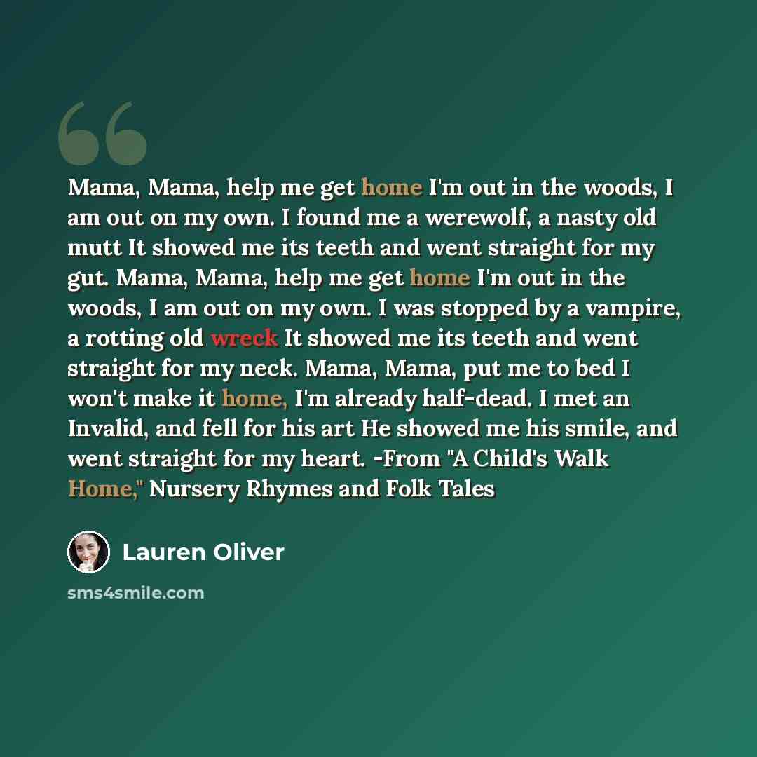 “Mama, Mama, help me get home I'm out in the woods, I am out on my own. I found me a werewolf, a nasty old mutt It showed me its teeth and went straight for my gut. Mama, Mama, help me get home I'm out in the woods, I am out on my own. I was stopped by a vampire, a rotting old wreck It showed me…” quote by Lauren Oliver