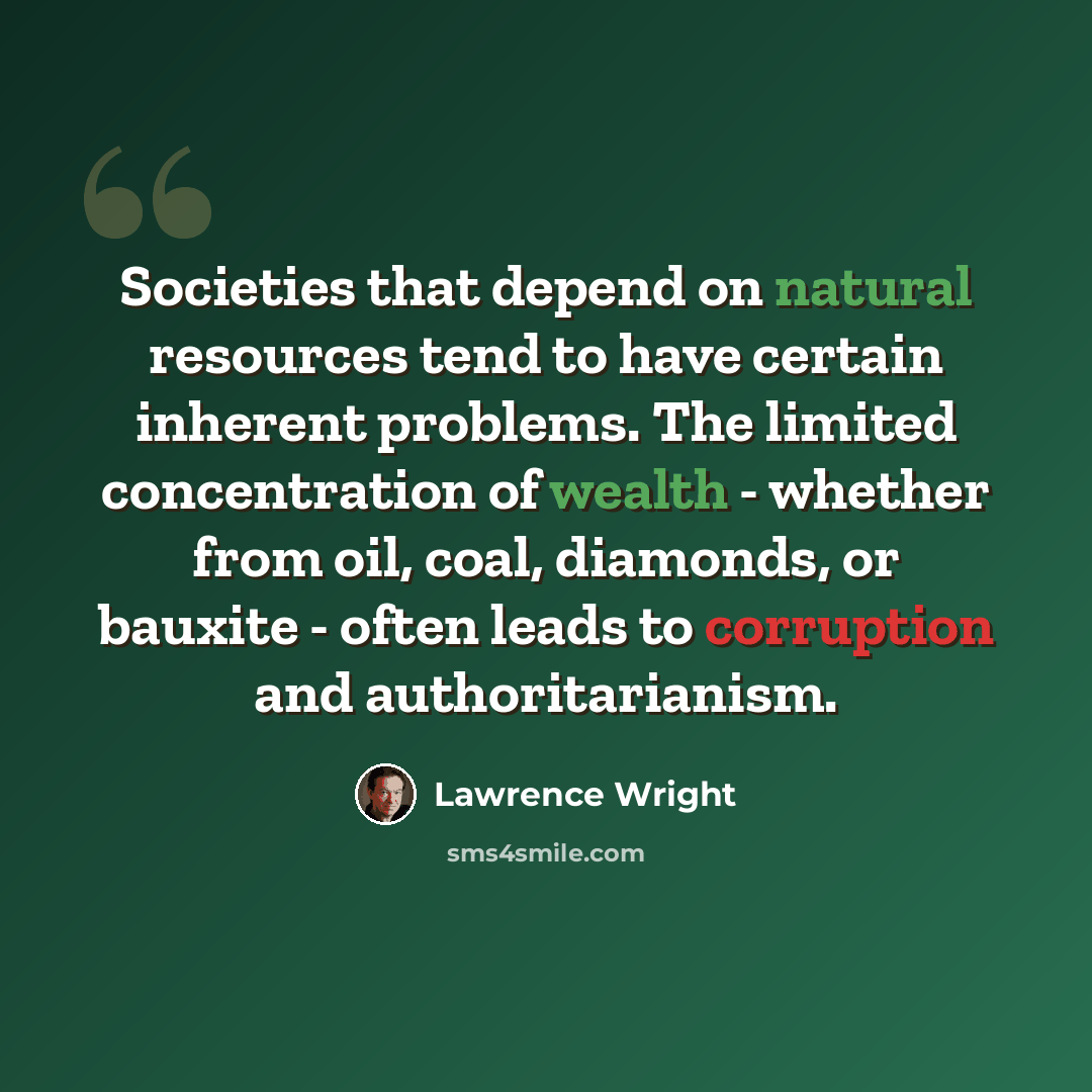 “Societies that depend on natural resources tend to have certain inherent problems. The limited concentration of wealth - whether from oil, coal, diamonds, or bauxite - often leads to corruption and authoritarianism.” quote by Lawrence Wright