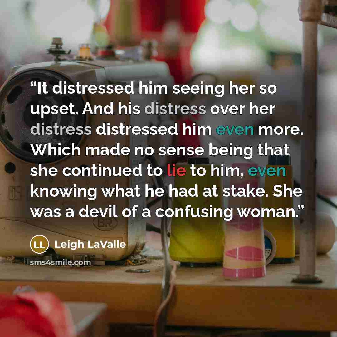 “It distressed him seeing her so upset. And his distress over her distress distressed him even more. Which made no sense being that she continued to lie to him, even knowing what he had at stake. She was a devil of a confusing woman.” quote by Leigh LaValle