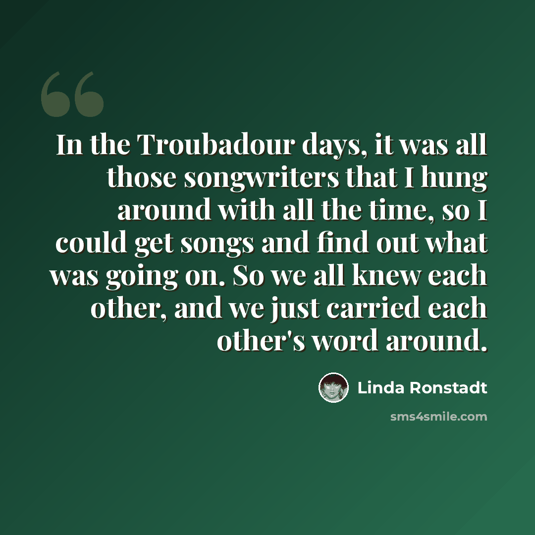 “In the Troubadour days, it was all those songwriters that I hung around with all the time, so I could get songs and find out what was going on. So we all knew each other, and we just carried each other's word around.” quote by Linda Ronstadt