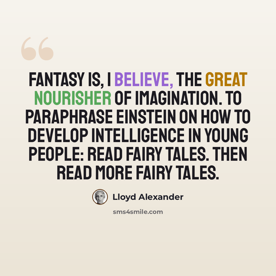 “Fantasy is, I believe, the great nourisher of imagination. To paraphrase Einstein on how to develop intelligence in young people: Read fairy tales. Then read more fairy tales.” quote by Lloyd Alexander