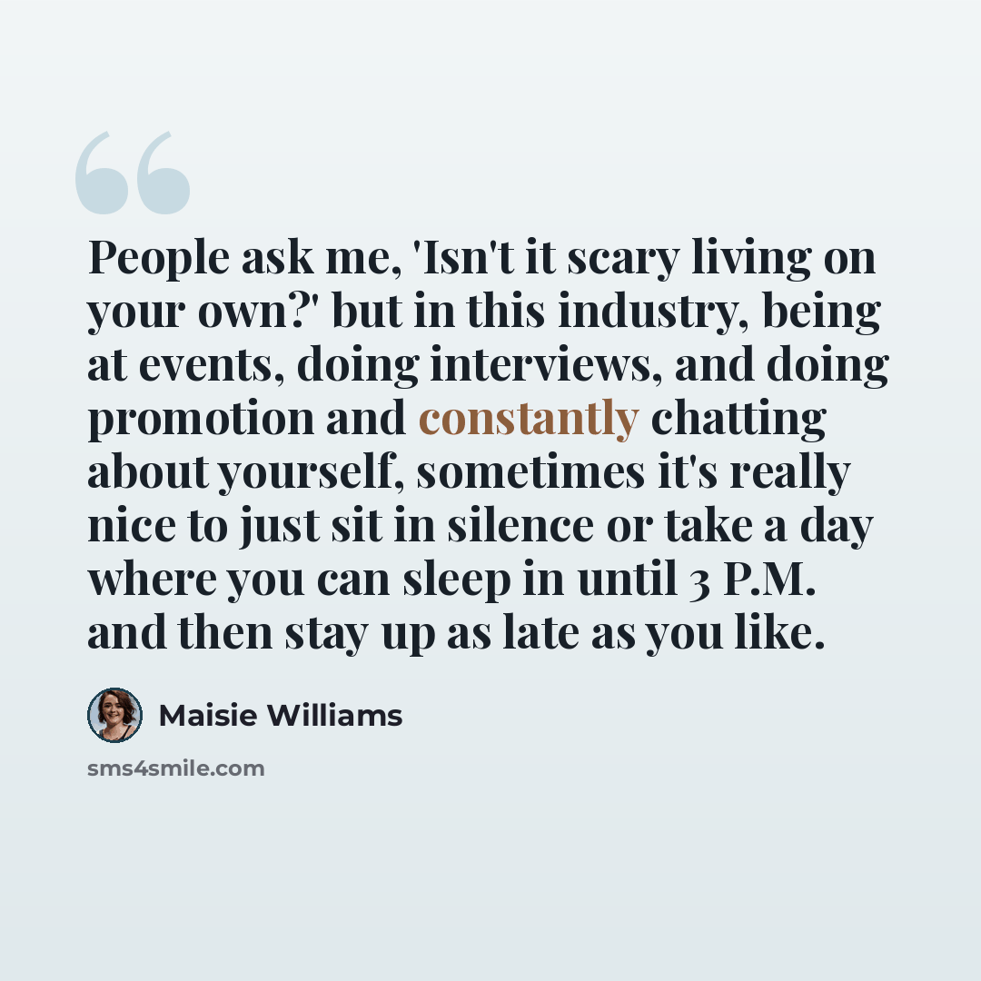 “People ask me, 'Isn't it scary living on your own?' but in this industry, being at events, doing interviews, and doing promotion and constantly chatting about yourself, sometimes it's really nice to just sit in silence or take a day where you can sleep in until 3 P.M. and then stay up as late as…” quote by Maisie Williams