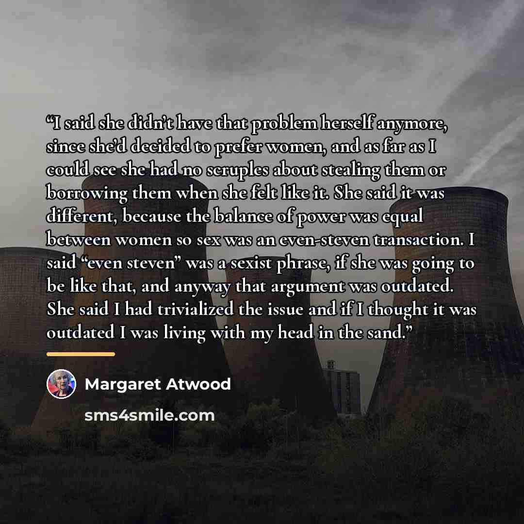 “I said she didn’t have that problem herself anymore, since she’d decided to prefer women, and as far as I could see she had no scruples about stealing them or borrowing them when she felt like it. She said it was different, because the balance of power was equal between women so sex was an…” quote by Margaret Atwood