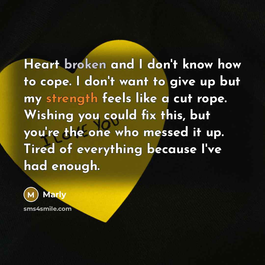 “Heart broken and I don't know how to cope. I don't want to give up but my strength feels like a cut rope. Wishing you could fix this, but you're the one who messed it up. Tired of everything because I've had enough.” quote by Marly