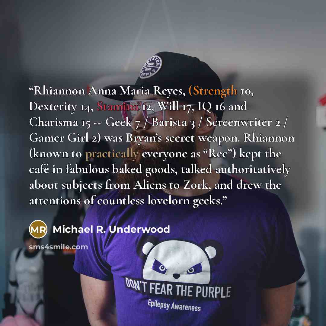 “Rhiannon Anna Maria Reyes, (Strength 10, Dexterity 14, Stamina 12, Will 17, IQ 16 and Charisma 15 -- Geek 7 / Barista 3 / Screenwriter 2 / Gamer Girl 2) was Bryan’s secret weapon. Rhiannon (known to practically everyone as “Ree”) kept the café in fabulous baked goods, talked authoritatively about…” quote by Michael R. Underwood